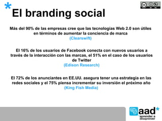 *El branding social
 Más del 90% de las empresas cree que las tecnologías Web 2.0 son útiles
            en términos de aumentar la conciencia de marca
                              (Clearswift)


    El 16% de los usuarios de Facebook conecta con nuevos usuarios a
 través de la interacción con las marcas, el 51% en el caso de los usuarios
                                  de Twitter
                             (Edison Research)


 El 72% de los anunciantes en EE.UU. asegura tener una estrategia en las
 redes sociales y el 75% piensa incrementar su inversión el próximo año
                            (King Fish Media)
 
