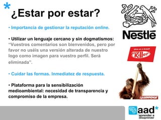 *¿Estar por estar?
• Importancia de gestionar la reputación online.

• Utilizar un lenguaje cercano y sin dogmatismos:
“Vuestros comentarios son bienvenidos, pero por
favor no uséis una versión alterada de nuestro
logo como imagen para vuestro perfil. Será
eliminada”.

• Cuidar las formas. Inmediatez de respuesta.

• Plataforma para la sensibilización
medioambiental: necesidad de transparencia y
compromiso de la empresa.
 