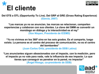 *El cliente
Del OTS a OTL (Opportunity To Live). Del GRP al GRE (Gross Rating Experience)
                                (García, 2007)

     “Las marcas ya no se anuncian, las marcas se relacionan, comparten
  experiencias y colaboran con sus clientes. La clave del SMM es convertir un
               monólogo en diálogo y la interactividad es el rey”
                      (Van Nispen, Presidente de ICEMD)

   “Ya no vivimos en los 360º sino en los seis grados. Es el comparto, luego
  existo. La persona es el centro del proceso de comunicación, no es el centro
                                 del bombardeo”
                  (Juan Carlos Ortiz, presidente de DDB Latina)

 “Los anunciantes siguen obsesionados con el impacto, con la medición, pero
   el impacto ya no vale para nada, vale la influencia de ese impacto. Lo que
          tienes que conseguir es penetrar en la pared, no impactar”
                     (Ángel Riesgo, co-presidente de DDB)
 