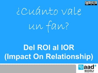 ¿Cuánto vale
     un fan?
     Del ROI al IOR
(Impact On Relationship)
 