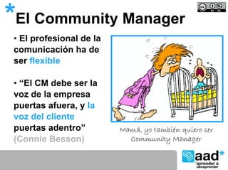 *El Community Manager
 • El profesional de la
 comunicación ha de
 ser flexible

 • “El CM debe ser la
 voz de la empresa
 puertas afuera, y la
 voz del cliente
 puertas adentro”         Mamá, yo también quiero ser
 (Connie Besson)            Community Manager
 