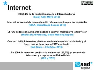 *Internet  El 38,4% de la población accede a Internet a diario
                         (EGM, Abril-Mayo 2010)

 Internet se consolida como el medio más consumido por los españoles
                     (EIAA, MediaScope Europe 2010)

 El 70% de los consumidores accede a Internet mientras ve la televisión
             (Microsoft Advertising, Media Meshing Report)

 Con un 11,6%, Internet es el tercer medio en inversión publicitaria y el
               único que ya lleva desde 2007 creciendo
                     (IAB Spain – InfoAdex, 2010)

    En 2009, la inversión publicitaria en Internet (23,5%) ya superó a la
                  televisión y a la prensa en Reino Unido
                                (IAB y PWC)
 