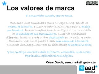 *Los valores de marca
                El consumidor manda, pero no tanto.

     Buscando ideas surrealistas corres el riesgo de separarte de los
   valores de la marca. Buscando notoriedad puedes perder el anclaje
  con la marca. Buscando aplicaciones tecnológicas te puedes olvidar
      de la realidad de tus consumidores. Buscando experiencias
 diferentes, la marca puede acabar desdibujada en un cajón de sastre.
    Buscando ruido social puedes acabar enmudeciendo a la marca.
 Buscando viralidad puedes verte en sitios donde de nada sirve estar.

 Y sin embargo, necesitas ideas diferentes, notoriedad, ruido social,
             experiencias, aplicaciones tecnológicas.

                                César García, www.marketingnews.es
 