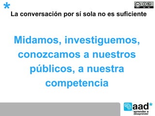 *   La conversación por sí sola no es suficiente



     Midamos, investiguemos,
     conozcamos a nuestros
        públicos, a nuestra
          competencia
 