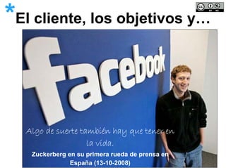 *El cliente, los objetivos y…


   Algo de suerte también hay que tener en
                    la vida.
    Zuckerberg en su primera rueda de prensa en
                España (13-10-2008)
 