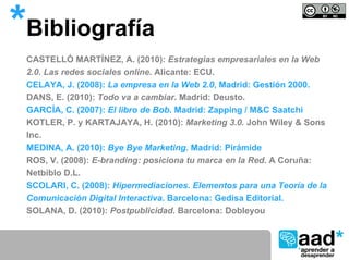*Bibliografía
 CASTELLÓ MARTÍNEZ, A. (2010): Estrategias empresariales en la Web
 2.0. Las redes sociales online. Alicante: ECU.
 CELAYA, J. (2008): La empresa en la Web 2.0, Madrid: Gestión 2000.
 DANS, E. (2010): Todo va a cambiar. Madrid: Deusto.
 GARCÍA, C. (2007): El libro de Bob. Madrid: Zapping / M&C Saatchi
 KOTLER, P. y KARTAJAYA, H. (2010): Marketing 3.0. John Wiley & Sons
 Inc.
 MEDINA, A. (2010): Bye Bye Marketing. Madrid: Pirámide
 ROS, V. (2008): E-branding: posiciona tu marca en la Red. A Coruña:
 Netbiblo D.L.
 SCOLARI, C. (2008): Hipermediaciones. Elementos para una Teoría de la
 Comunicación Digital Interactiva. Barcelona: Gedisa Editorial.
 SOLANA, D. (2010): Postpublicidad. Barcelona: Dobleyou
 