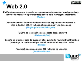 *Web 2.0
En España superamos la media europea en cuanto a acceso a redes sociales,
  ver vídeos y televisión por Internet y el uso de la mensajería instantánea
                                   (Red.es)

   Seis de cada diez usuarios de redes sociales españoles se conectan a
       ellas a diario, y el 84% lo hace, al menos, una vez a la semana
                         (Elogia Ipsofacto e IAB Spain)

               El 25% de los usuarios se conecta desde el móvil
                               (Nielsen Online)

 España es el primer país de Europa y el segundo del mundo (tras Brasil) en
     porcentaje de internautas que participan en redes sociales online
                                 (Nielsen)

            Facebook cuenta con unos 530 millones de usuarios
                           (Facebakers.com)
 