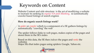 Keywords on Content
Website Content and side structure is the act of modifying a website
to increase its ranking in organic (Or paid )Ranking, so automatically
crawler based listings of search engines
How do organic search listings work?
A spider or crawler which is a component of a SE gathers listings by
automatically "crawling" the web
The spider follows links to web pages, makes copies of the pages and
stores them in the SE’s index
Based on this data, the SE then indexes the pages and ranks the
websites
Major SEs that index pages using spiders: Google, Yahoo etc.