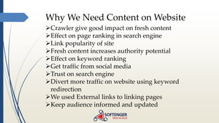 Why We Need Content on Website
Crawler give good impact on fresh content
Effect on page ranking in search engine
Link popularity of site
Fresh content increases authority potential
Effect on keyword ranking
Get traffic from social media
Trust on search engine
Divert more traffic on website using keyword
redirection
We used External links to linking pages
Keep audience informed and updated