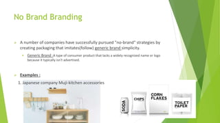 No Brand Branding
 A number of companies have successfully pursued "no-brand" strategies by
creating packaging that imitates(follow) generic brand simplicity.
 Generic Brand :A type of consumer product that lacks a widely recognized name or logo
because it typically isn't advertised.
 Examples :
1. Japanese company Muji-kitchen accessories
2/26/2017 10
 