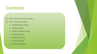 Contents
 What is brand and brand strategy.
 Types of Brand Strategies.
 Multibranding strategy
 Fighting brands
 Private branding strategy
 Mixed Branding
 Attitude branding
 Iconic Branding
 No brand branding
2/26/2017 2
 