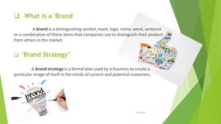  What is a 'Brand'
A brand is a distinguishing symbol, mark, logo, name, word, sentence
or a combination of these items that companies use to distinguish their product
from others in the market.
 'Brand Strategy’
A brand strategy is a formal plan used by a business to create a
particular image of itself in the minds of current and potential customers.
2/26/2017 3
 