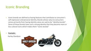 Iconic Branding
 Iconic brands are defined as having features that contribute to consumer's
self-expression and personal identity. Brands whose value to consumers
comes primarily from having identity value are said to be "identity brands".
Some of these brands have such a strong identity that they become more or
less cultural icons which makes them "iconic brands“
 Example :
Harley-Davidson
2/26/2017 9
 