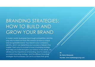 BRANDING STRATEGIES:
HOW TO BUILD AND
GROW YOUR BRAND
In today's world, businesses face tough competition, and the
only way to stand out from the crowd is to have a unique
and recognizable brand. Your brand is your company's
identity, and it can determine your success or failure in the
market. That's why it's crucial to have a branding strategy
that helps you build and grow your brand. In this article, we
will discuss the importance of branding, how to create a
successful branding strategy, and the different branding
strategies that businesses can use to achieve their goals.
By:
Mr. Rahul Ghorpade
Founder, www.hashbeingyoung.com
 