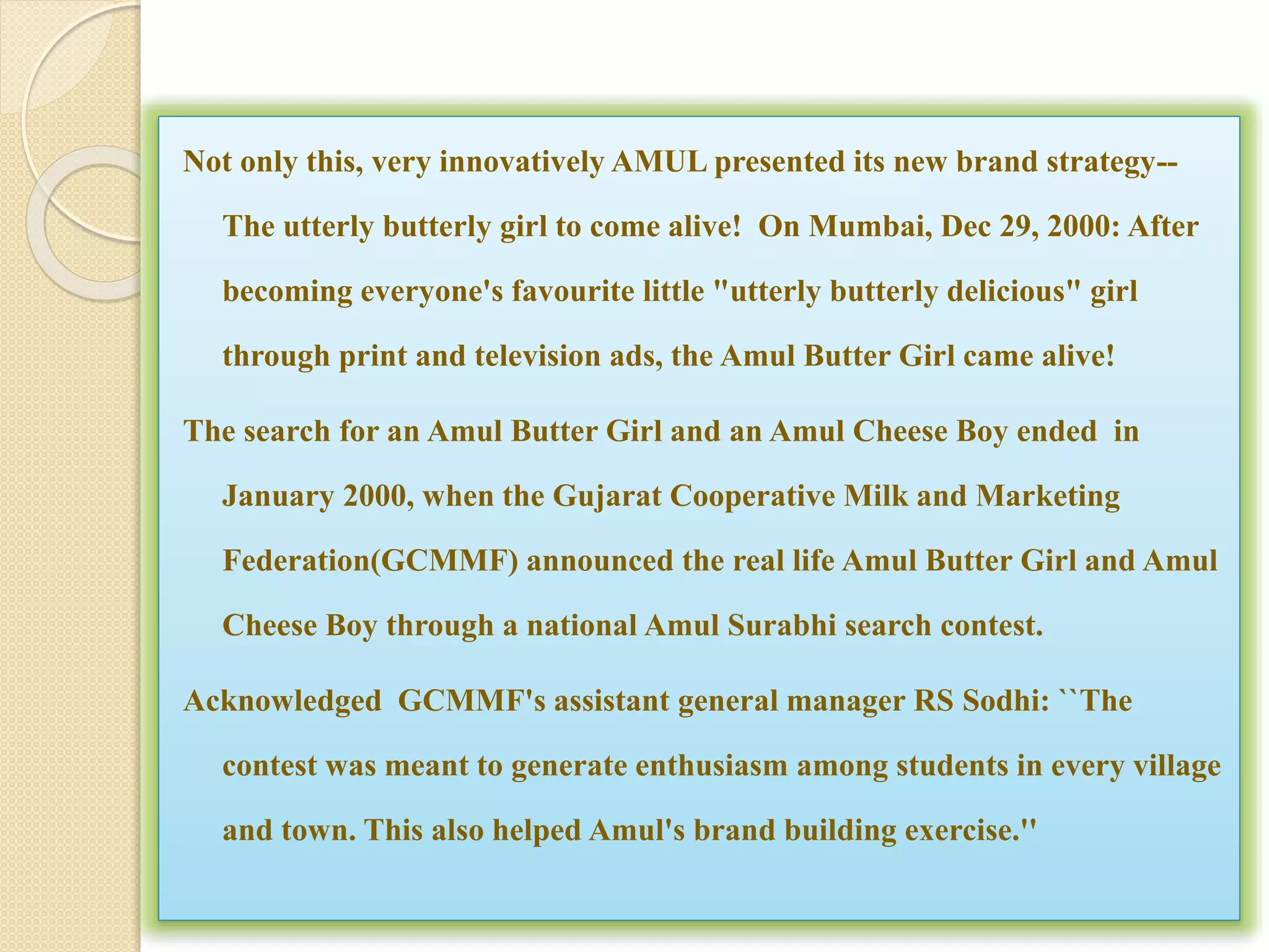 Not only this, very innovatively AMUL presented its new brand strategy-- 
The utterly butterly girl to come alive! On Mumbai, Dec 29, 2000: After 
becoming everyone's favourite little "utterly butterly delicious" girl 
through print and television ads, the Amul Butter Girl came alive! 
The search for an Amul Butter Girl and an Amul Cheese Boy ended in 
January 2000, when the Gujarat Cooperative Milk and Marketing 
Federation(GCMMF) announced the real life Amul Butter Girl and Amul 
Cheese Boy through a national Amul Surabhi search contest. 
Acknowledged GCMMF's assistant general manager RS Sodhi: ``The 
contest was meant to generate enthusiasm among students in every village 
and town. This also helped Amul's brand building exercise.'' 
 