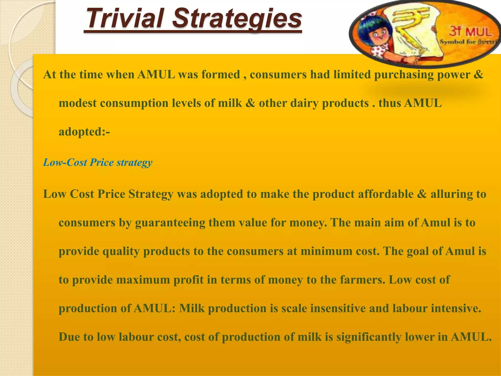Trivial Strategies 
At the time when AMUL was formed , consumers had limited purchasing power & 
modest consumption levels of milk & other dairy products . thus AMUL 
adopted:- 
Low-Cost Price strategy 
Low Cost Price Strategy was adopted to make the product affordable & alluring to 
consumers by guaranteeing them value for money. The main aim of Amul is to 
provide quality products to the consumers at minimum cost. The goal of Amul is 
to provide maximum profit in terms of money to the farmers. Low cost of 
production of AMUL: Milk production is scale insensitive and labour intensive. 
Due to low labour cost, cost of production of milk is significantly lower in AMUL. 
 