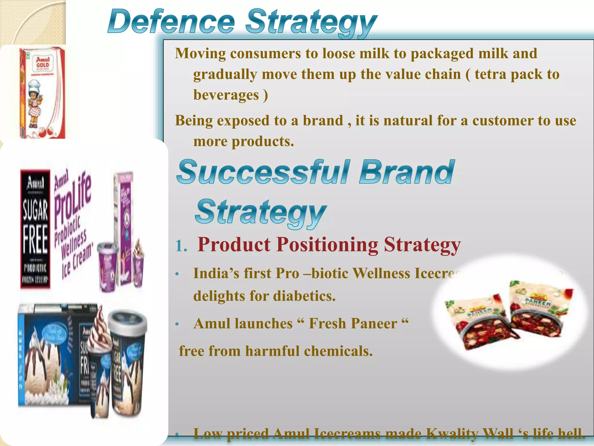 Moving consumers to loose milk to packaged milk and 
gradually move them up the value chain ( tetra pack to 
beverages ) 
Being exposed to a brand , it is natural for a customer to use 
more products. 
1. Product Positioning Strategy 
• India’s first Pro –biotic Wellness Icecream & sugar free 
delights for diabetics. 
• Amul launches “ Fresh Paneer “ 
free from harmful chemicals. 
• Low priced Amul Icecreams made Kwality Wall ‘s life hell. 
 