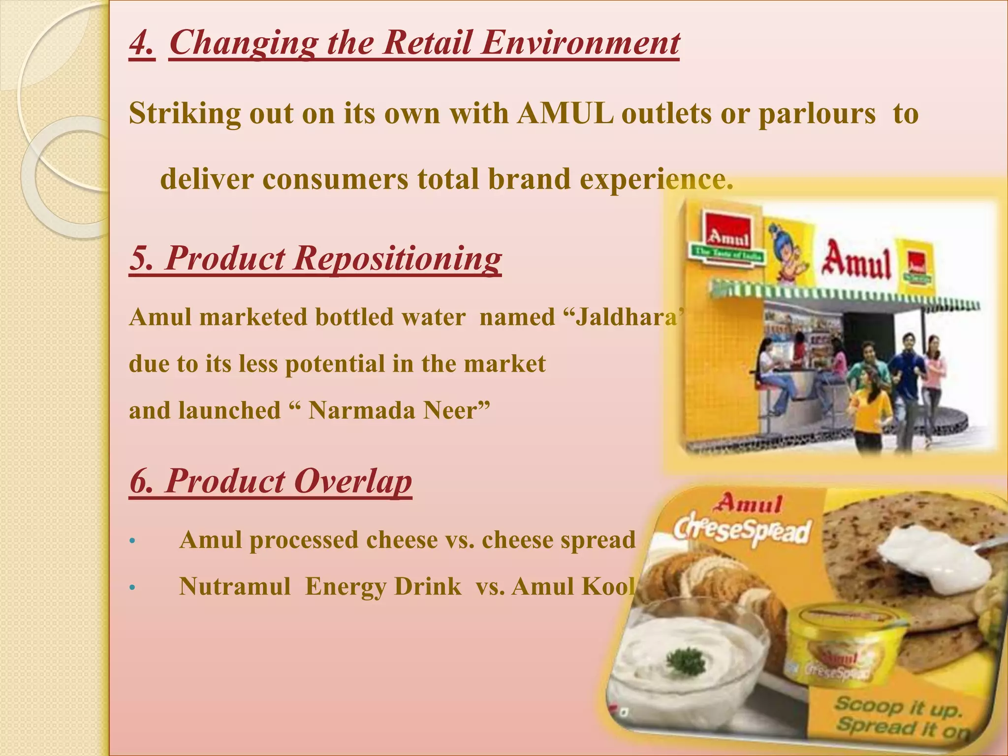 4. Changing the Retail Environment 
Striking out on its own with AMUL outlets or parlours to 
deliver consumers total brand experience. 
5. Product Repositioning 
Amul marketed bottled water named “Jaldhara” 
due to its less potential in the market 
and launched “ Narmada Neer” 
6. Product Overlap 
• Amul processed cheese vs. cheese spread 
• Nutramul Energy Drink vs. Amul Kool 
 