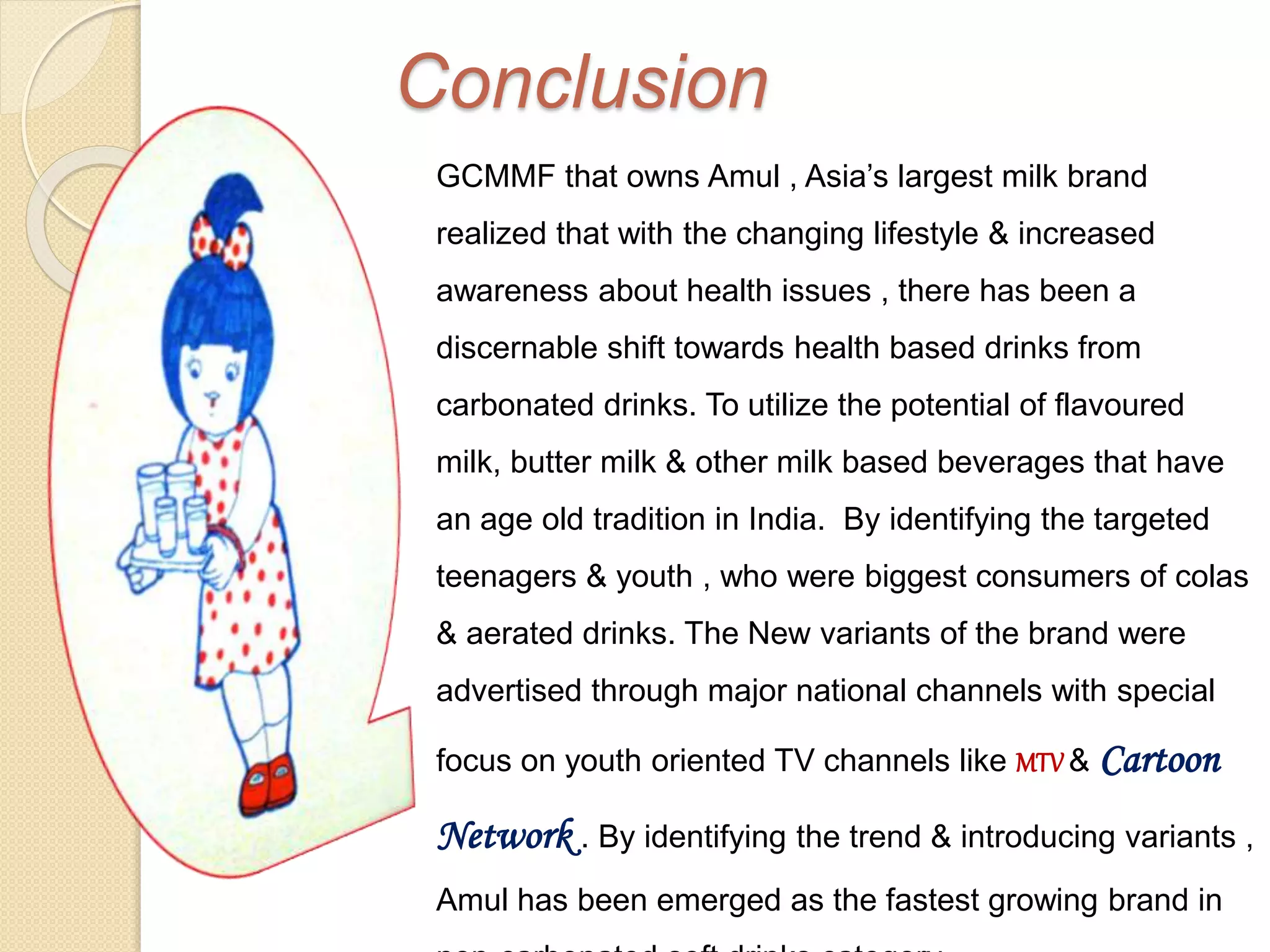 Conclusion 
GCMMF that owns Amul , Asia’s largest milk brand 
realized that with the changing lifestyle & increased 
awareness about health issues , there has been a 
discernable shift towards health based drinks from 
carbonated drinks. To utilize the potential of flavoured 
milk, butter milk & other milk based beverages that have 
an age old tradition in India. By identifying the targeted 
teenagers & youth , who were biggest consumers of colas 
& aerated drinks. The New variants of the brand were 
advertised through major national channels with special 
focus on youth oriented TV channels like MTV & Cartoon 
Network . By identifying the trend & introducing variants , 
Amul has been emerged as the fastest growing brand in 
non-carbonated soft drinks category. 
 