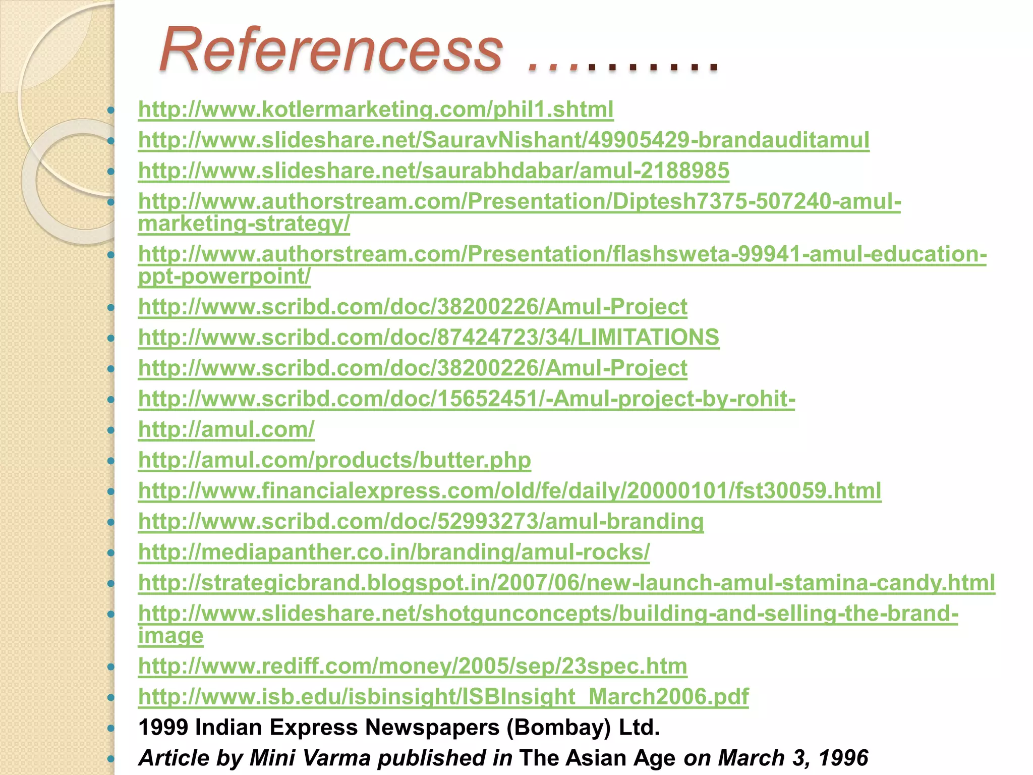 Referencess ………. 
 http://www.kotlermarketing.com/phil1.shtml 
 http://www.slideshare.net/SauravNishant/49905429-brandauditamul 
 http://www.slideshare.net/saurabhdabar/amul-2188985 
 http://www.authorstream.com/Presentation/Diptesh7375-507240-amul-marketing- 
strategy/ 
 http://www.authorstream.com/Presentation/flashsweta-99941-amul-education-ppt- 
powerpoint/ 
 http://www.scribd.com/doc/38200226/Amul-Project 
 http://www.scribd.com/doc/87424723/34/LIMITATIONS 
 http://www.scribd.com/doc/38200226/Amul-Project 
 http://www.scribd.com/doc/15652451/-Amul-project-by-rohit- 
 http://amul.com/ 
 http://amul.com/products/butter.php 
 http://www.financialexpress.com/old/fe/daily/20000101/fst30059.html 
 http://www.scribd.com/doc/52993273/amul-branding 
 http://mediapanther.co.in/branding/amul-rocks/ 
 http://strategicbrand.blogspot.in/2007/06/new-launch-amul-stamina-candy.html 
 http://www.slideshare.net/shotgunconcepts/building-and-selling-the-brand-image 
 http://www.rediff.com/money/2005/sep/23spec.htm 
 http://www.isb.edu/isbinsight/ISBInsight_March2006.pdf 
 1999 Indian Express Newspapers (Bombay) Ltd. 
 Article by Mini Varma published in The Asian Age on March 3, 1996 
 