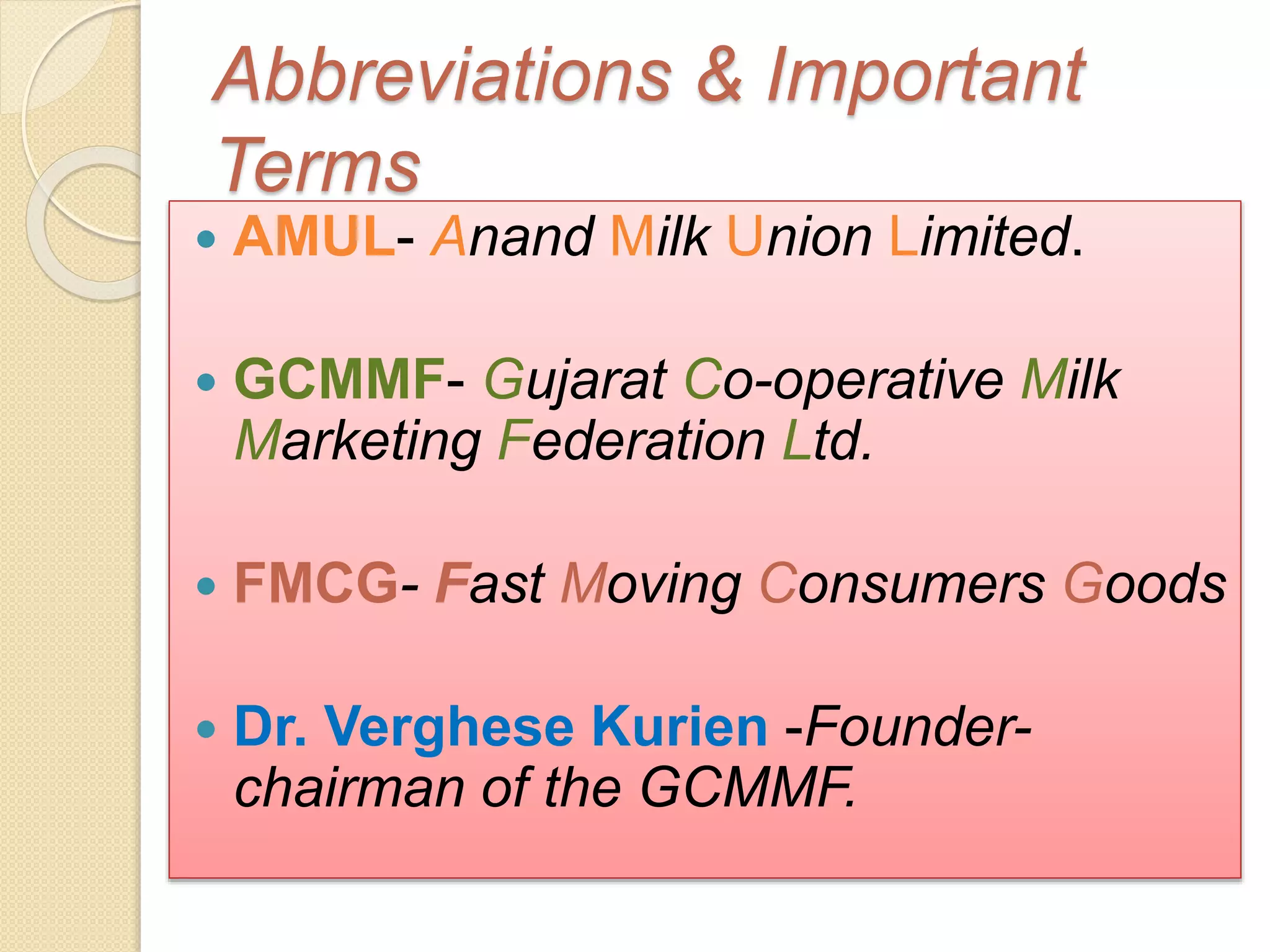 Abbreviations & Important 
Terms 
 AMUL- Anand Milk Union Limited. 
 GCMMF- Gujarat Co-operative Milk 
Marketing Federation Ltd. 
 FMCG- Fast Moving Consumers Goods 
 Dr. Verghese Kurien -Founder-chairman 
of the GCMMF. 
 