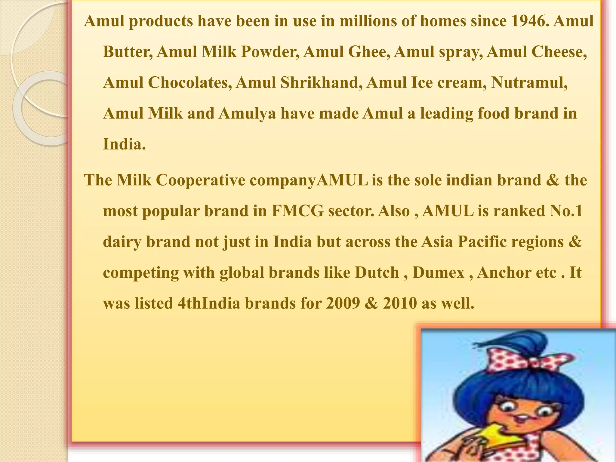 Amul products have been in use in millions of homes since 1946. Amul 
Butter, Amul Milk Powder, Amul Ghee, Amul spray, Amul Cheese, 
Amul Chocolates, Amul Shrikhand, Amul Ice cream, Nutramul, 
Amul Milk and Amulya have made Amul a leading food brand in 
India. 
The Milk Cooperative companyAMULis the sole indian brand & the 
most popular brand in FMCG sector. Also , AMUL is ranked No.1 
dairy brand not just in India but across the Asia Pacific regions & 
competing with global brands like Dutch , Dumex , Anchor etc . It 
was listed 4thIndia brands for 2009 & 2010 as well. 
 