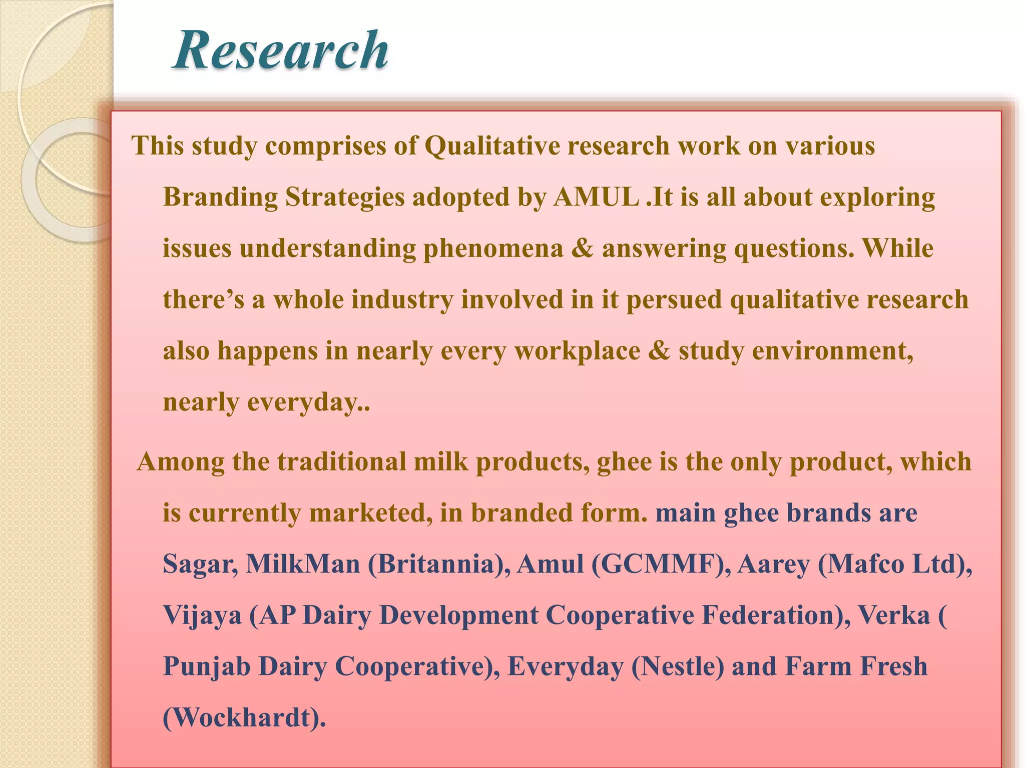 Research 
This study comprises of Qualitative research work on various 
Branding Strategies adopted by AMUL .It is all about exploring 
issues understanding phenomena & answering questions. While 
there’s a whole industry involved in it persued qualitative research 
also happens in nearly every workplace & study environment, 
nearly everyday.. 
Among the traditional milk products, ghee is the only product, which 
is currently marketed, in branded form. main ghee brands are 
Sagar, MilkMan (Britannia), Amul (GCMMF), Aarey (Mafco Ltd), 
Vijaya (AP Dairy Development Cooperative Federation), Verka ( 
Punjab Dairy Cooperative), Everyday (Nestle) and Farm Fresh 
(Wockhardt). 
 