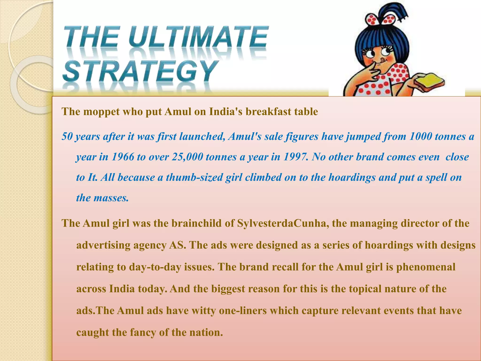 The moppet who put Amul on India's breakfast table 
50 years after it was first launched, Amul's sale figures have jumped from 1000 tonnes a 
year in 1966 to over 25,000 tonnes a year in 1997. No other brand comes even close 
to It. All because a thumb-sized girl climbed on to the hoardings and put a spell on 
the masses. 
The Amul girl was the brainchild of SylvesterdaCunha, the managing director of the 
advertising agency AS. The ads were designed as a series of hoardings with designs 
relating to day-to-day issues. The brand recall for the Amul girl is phenomenal 
across India today. And the biggest reason for this is the topical nature of the 
ads.The Amul ads have witty one-liners which capture relevant events that have 
caught the fancy of the nation. 
 