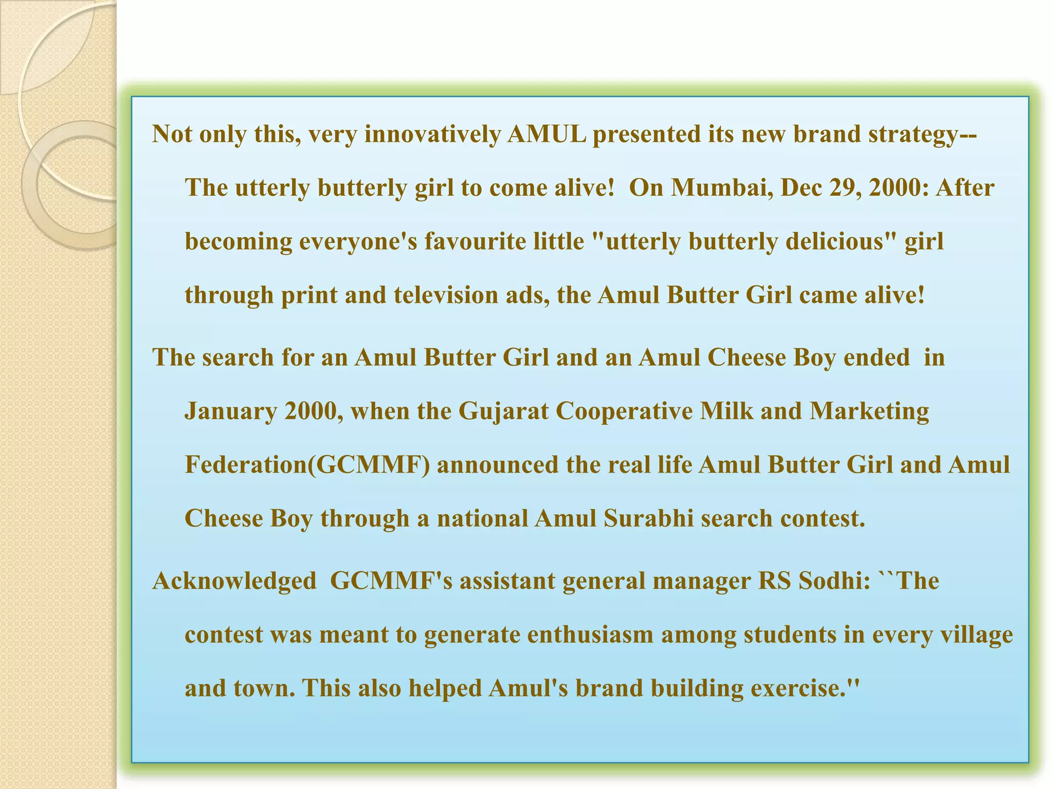 Not only this, very innovatively AMUL presented its new brand strategy--

  The utterly butterly girl to come alive! On Mumbai, Dec 29, 2000: After

  becoming everyone's favourite little "utterly butterly delicious" girl

  through print and television ads, the Amul Butter Girl came alive!

The search for an Amul Butter Girl and an Amul Cheese Boy ended in

  January 2000, when the Gujarat Cooperative Milk and Marketing

  Federation(GCMMF) announced the real life Amul Butter Girl and Amul

  Cheese Boy through a national Amul Surabhi search contest.

Acknowledged GCMMF's assistant general manager RS Sodhi: ``The

  contest was meant to generate enthusiasm among students in every village

  and town. This also helped Amul's brand building exercise.''
 