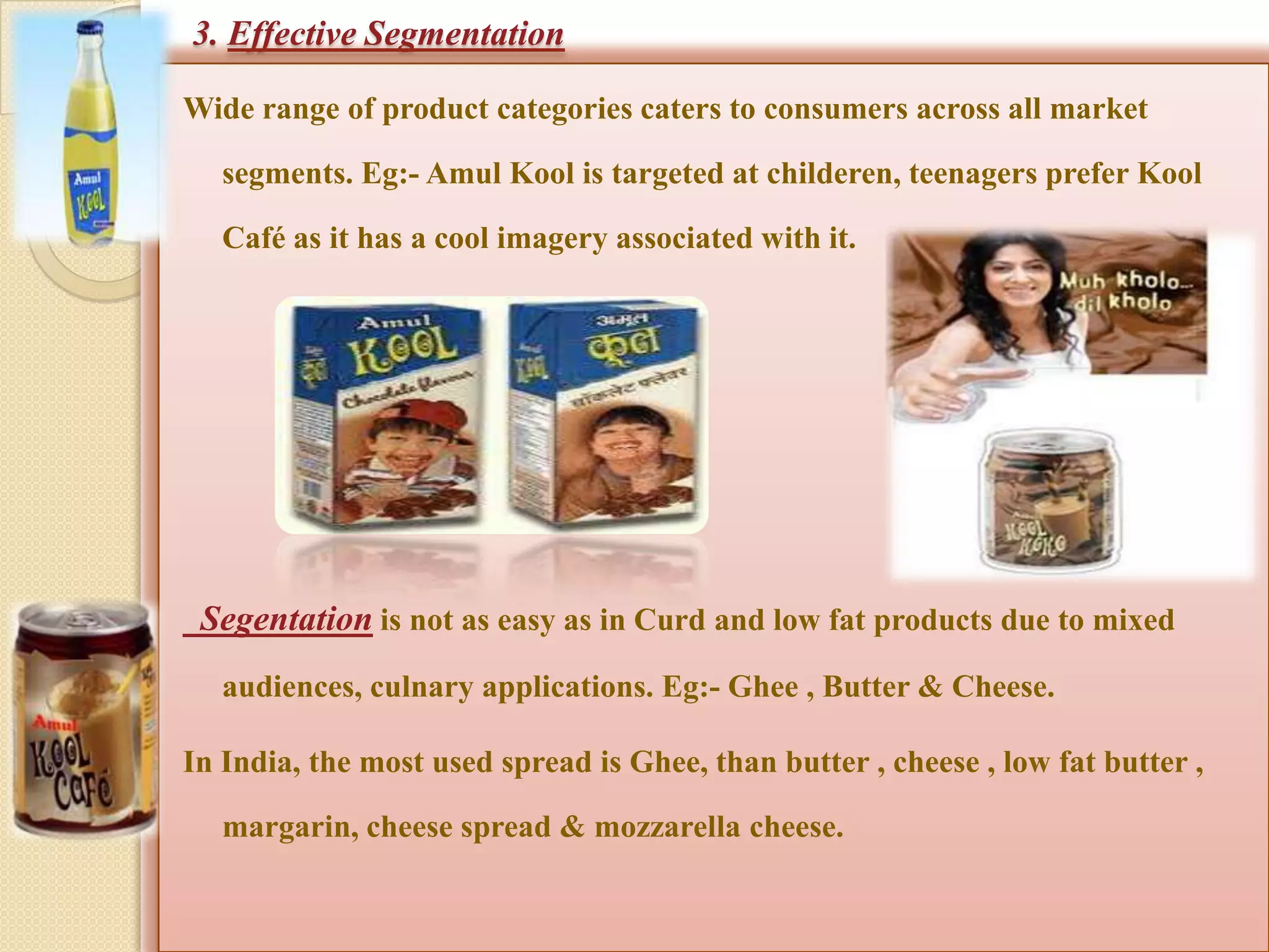3. Effective Segmentation

Wide range of product categories caters to consumers across all market

   segments. Eg:- Amul Kool is targeted at childeren, teenagers prefer Kool

   Café as it has a cool imagery associated with it.




 Segentation is not as easy as in Curd and low fat products due to mixed
   audiences, culnary applications. Eg:- Ghee , Butter & Cheese.

In India, the most used spread is Ghee, than butter , cheese , low fat butter ,

   margarin, cheese spread & mozzarella cheese.
 