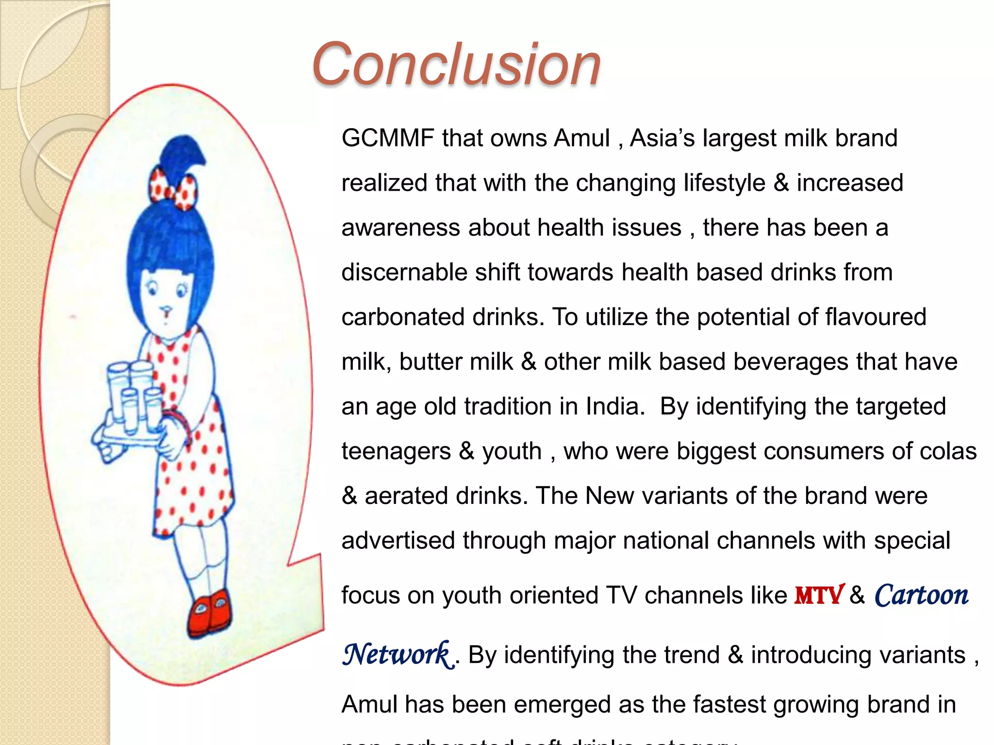 Conclusion
 GCMMF that owns Amul , Asia’s largest milk brand
 realized that with the changing lifestyle & increased
 awareness about health issues , there has been a
 discernable shift towards health based drinks from
 carbonated drinks. To utilize the potential of flavoured
 milk, butter milk & other milk based beverages that have
 an age old tradition in India. By identifying the targeted
 teenagers & youth , who were biggest consumers of colas
 & aerated drinks. The New variants of the brand were
 advertised through major national channels with special

 focus on youth oriented TV channels like MTV & Cartoon

 Network . By identifying the trend & introducing variants ,
 Amul has been emerged as the fastest growing brand in
 