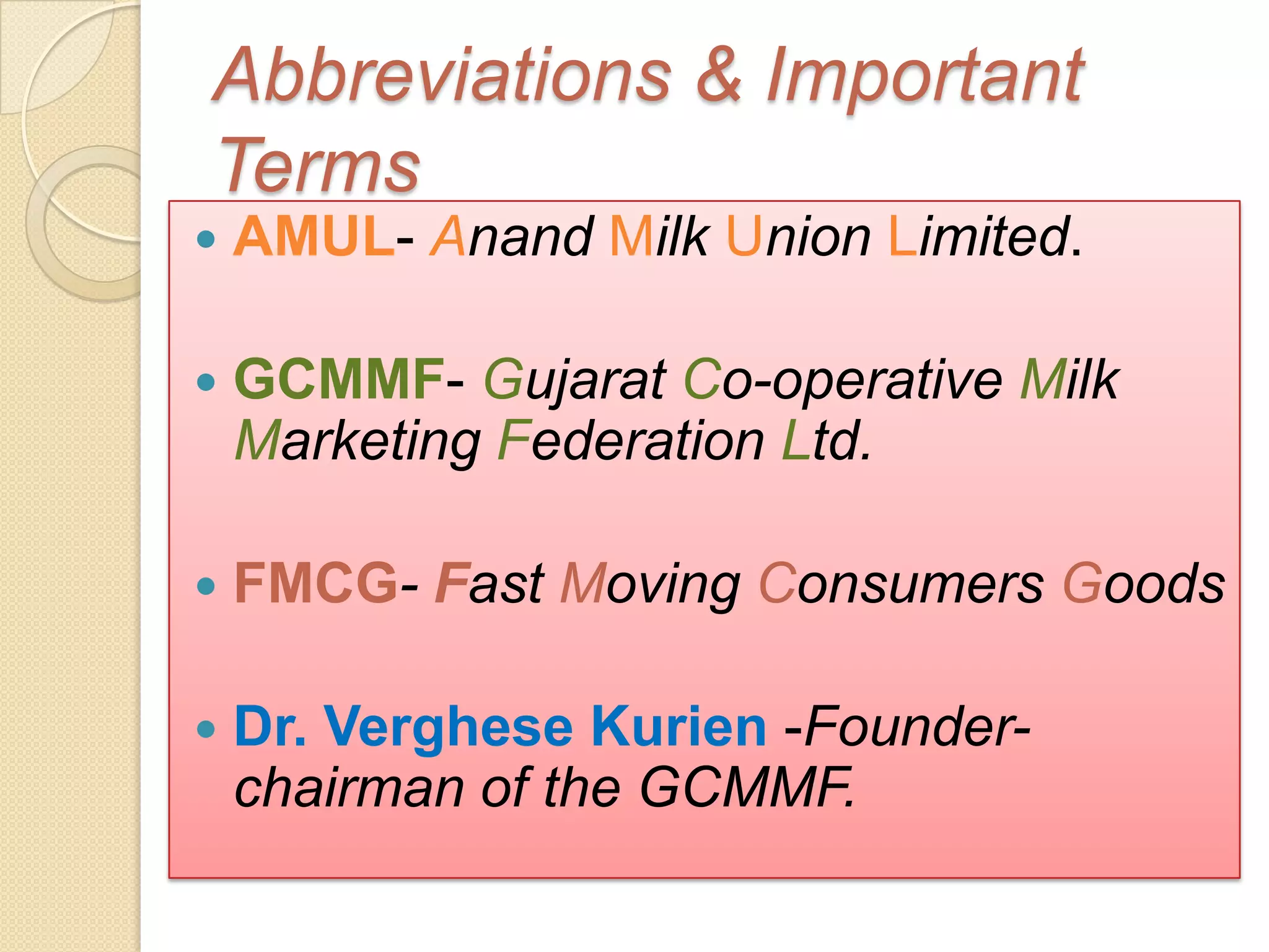 Abbreviations & Important
Terms
   AMUL- Anand Milk Union Limited.

   GCMMF- Gujarat Co-operative Milk
    Marketing Federation Ltd.

   FMCG- Fast Moving Consumers Goods

   Dr. Verghese Kurien -Founder-
    chairman of the GCMMF.
 