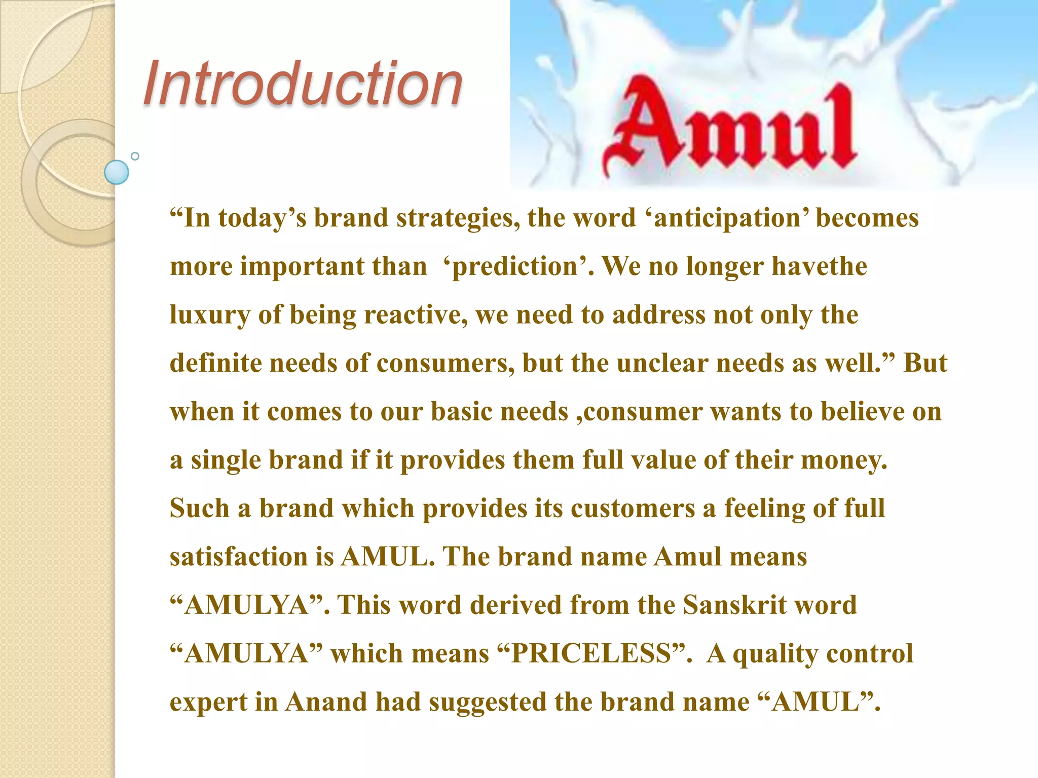 Introduction
 “In today‟s brand strategies, the word „anticipation‟ becomes
 more important than „prediction‟. We no longer havethe
 luxury of being reactive, we need to address not only the
 definite needs of consumers, but the unclear needs as well.” But
 when it comes to our basic needs ,consumer wants to believe on
 a single brand if it provides them full value of their money.
 Such a brand which provides its customers a feeling of full
 satisfaction is AMUL. The brand name Amul means
 “AMULYA”. This word derived from the Sanskrit word
 “AMULYA” which means “PRICELESS”. A quality control
 expert in Anand had suggested the brand name “AMUL”.
 
