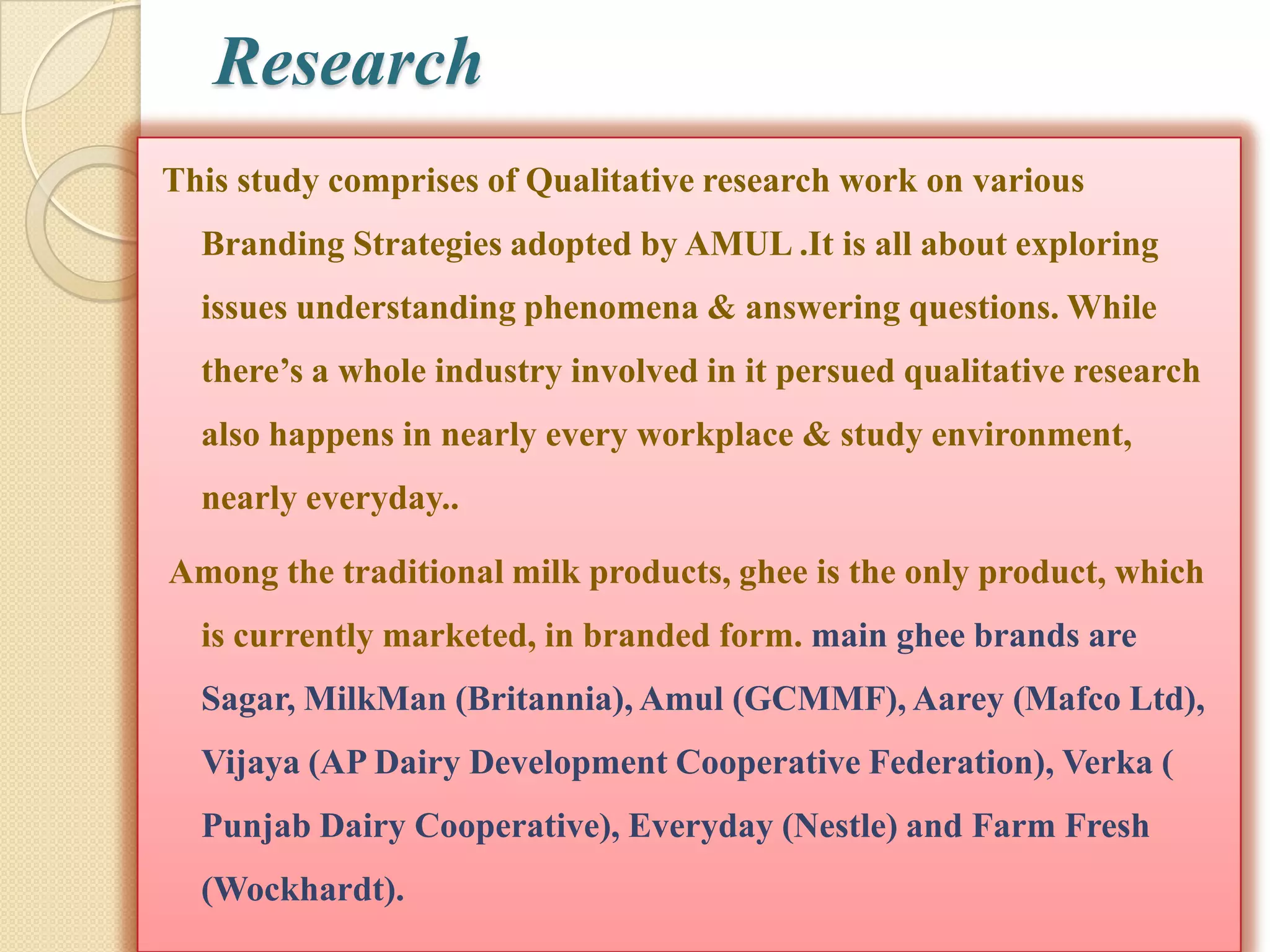 Research
This study comprises of Qualitative research work on various
  Branding Strategies adopted by AMUL .It is all about exploring
  issues understanding phenomena & answering questions. While
  there‟s a whole industry involved in it persued qualitative research
  also happens in nearly every workplace & study environment,
  nearly everyday..

Among the traditional milk products, ghee is the only product, which
  is currently marketed, in branded form. main ghee brands are
  Sagar, MilkMan (Britannia), Amul (GCMMF), Aarey (Mafco Ltd),
  Vijaya (AP Dairy Development Cooperative Federation), Verka (
  Punjab Dairy Cooperative), Everyday (Nestle) and Farm Fresh
  (Wockhardt).
 