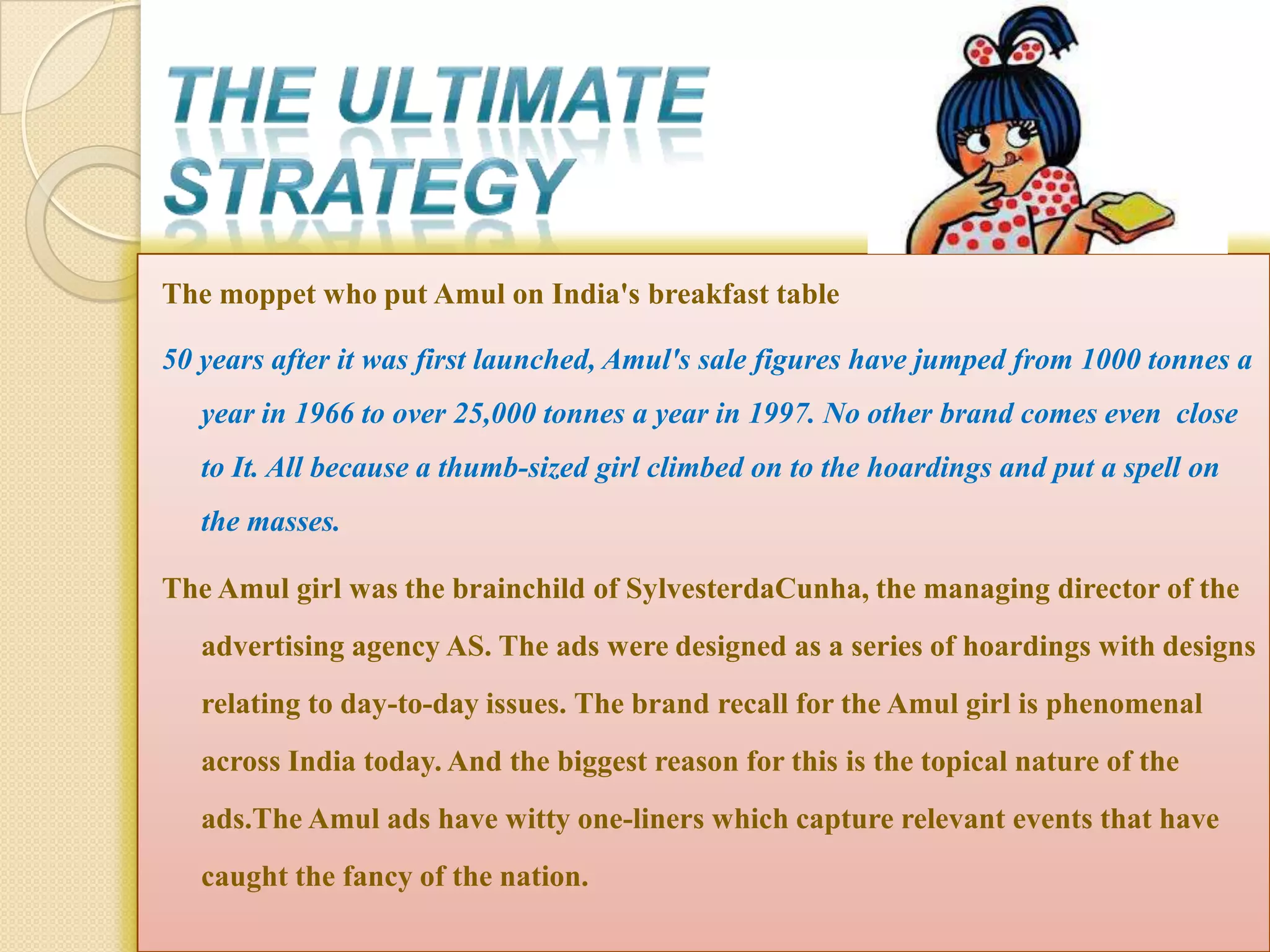 The moppet who put Amul on India's breakfast table

50 years after it was first launched, Amul's sale figures have jumped from 1000 tonnes a
   year in 1966 to over 25,000 tonnes a year in 1997. No other brand comes even close
   to It. All because a thumb-sized girl climbed on to the hoardings and put a spell on
   the masses.

The Amul girl was the brainchild of SylvesterdaCunha, the managing director of the
   advertising agency AS. The ads were designed as a series of hoardings with designs
   relating to day-to-day issues. The brand recall for the Amul girl is phenomenal
   across India today. And the biggest reason for this is the topical nature of the
   ads.The Amul ads have witty one-liners which capture relevant events that have
   caught the fancy of the nation.
 