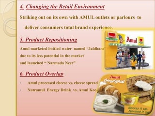 4. Changing the Retail Environment
Striking out on its own with AMUL outlets or parlours to

    deliver consumers total brand experience.

5. Product Repositioning
Amul marketed bottled water named “Jaldhara”
due to its less potential in the market
and launched “ Narmada Neer”

6. Product Overlap
•    Amul processed cheese vs. cheese spread
•    Nutramul Energy Drink vs. Amul Kool
 