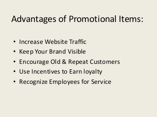 Advantages of Promotional Items:

•   Increase Website Traffic
•   Keep Your Brand Visible
•   Encourage Old & Repeat Customers
•   Use Incentives to Earn loyalty
•   Recognize Employees for Service
 