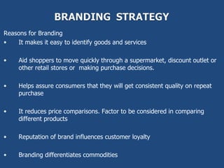 Reasons for Branding
•   It makes it easy to identify goods and services

•    Aid shoppers to move quickly through a supermarket, discount outlet or
     other retail stores or making purchase decisions.

•    Helps assure consumers that they will get consistent quality on repeat
     purchase

•    It reduces price comparisons. Factor to be considered in comparing
     different products

•    Reputation of brand influences customer loyalty

•    Branding differentiates commodities
 
