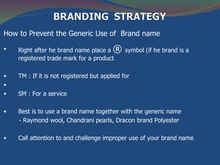 How to Prevent the Generic Use of Brand name

•   Right after he brand name place a    ®    symbol (if he brand is a
    registered trade mark for a product

•   TM : If it is not registered but applied for
•
•   SM : For a service

•   Best is to use a brand name together with the generic name
    - Raymond wool, Chandrani pearls, Dracon brand Polyester

•   Call attention to and challenge improper use of your brand name
 