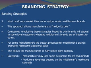 Banding Strategies

3.   Most producers market their entire output under middlemen’s brands

•    This approach allows manufacturers to “hedge its bets”

•    Companies employing these strategies hopes its own brands will appeal
     to some loyal customers whereas middlemen’s brands are of interest to
     others

•    For some manufacturers the output produced for middlemen’s brands
     ordinarily represents additional sales

•    This allows the manufacturers to fully utilize plant capacity

•    Drawback : - Manufacturer may lose some customers for it’s own brands
                - Producer’s revenues depend on the middleman’s marketing
                  strength
 