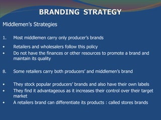 Middlemen’s Strategies

1.   Most middlemen carry only producer’s brands

•    Retailers and wholesalers follow this policy
•    Do not have the finances or other resources to promote a brand and
     maintain its quality

8.   Some retailers carry both producers’ and middlemen’s brand

•    They stock popular producers’ brands and also have their own labels
•    They find it advantageous as it increases their control over their target
     market
•    A retailers brand can differentiate its products : called stores brands
 