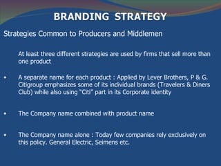 Strategies Common to Producers and Middlemen

    At least three different strategies are used by firms that sell more than
    one product

•   A separate name for each product : Applied by Lever Brothers, P & G.
    Citigroup emphasizes some of its individual brands (Travelers & Diners
    Club) while also using “Citi” part in its Corporate identity


•   The Company name combined with product name


•   The Company name alone : Today few companies rely exclusively on
    this policy. General Electric, Seimens etc.
 