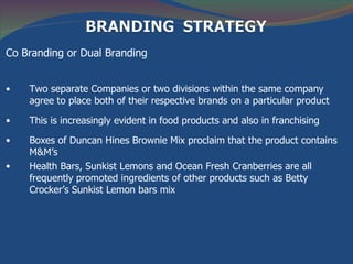 Co Branding or Dual Branding


•   Two separate Companies or two divisions within the same company
    agree to place both of their respective brands on a particular product

•   This is increasingly evident in food products and also in franchising

•   Boxes of Duncan Hines Brownie Mix proclaim that the product contains
    M&M’s
•   Health Bars, Sunkist Lemons and Ocean Fresh Cranberries are all
    frequently promoted ingredients of other products such as Betty
    Crocker’s Sunkist Lemon bars mix
 