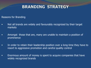 Reasons for Branding

•    Not all brands are widely and favourably recognized by their target
     markets

•    Amongst those that are, many are unable to maintain a position of
     prominence

•    In order to retain their leadership position over a long time they have to
     resort to aggressive promotion and careful quality control

•    Enormous amount of money is spent to acquire companies that have
     widely recognized brands
 