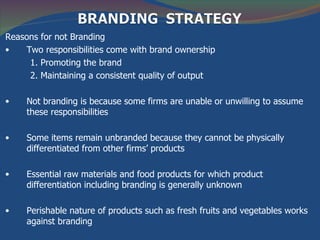 Reasons for not Branding
•   Two responsibilities come with brand ownership
     1. Promoting the brand
     2. Maintaining a consistent quality of output

•    Not branding is because some firms are unable or unwilling to assume
     these responsibilities

•    Some items remain unbranded because they cannot be physically
     differentiated from other firms’ products

•    Essential raw materials and food products for which product
     differentiation including branding is generally unknown

•    Perishable nature of products such as fresh fruits and vegetables works
     against branding
 
