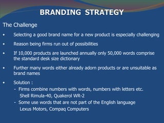 The Challenge
•   Selecting a good brand name for a new product is especially challenging

•   Reason being firms run out of possibilities

•   If 10,000 products are launched annually only 50,000 words comprise
    the standard desk size dictionary

•   Further many words either already adorn products or are unsuitable as
    brand names

•   Solution :
    - Firms combine numbers with words, numbers with letters etc.
       Shell Rimula-40, Quakerol WR-2
    - Some use words that are not part of the English language
       Lexus Motors, Compaq Computers
 