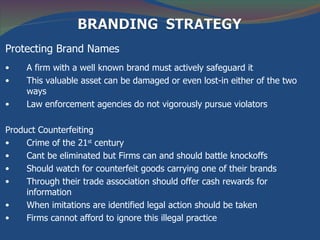 Protecting Brand Names
•    A firm with a well known brand must actively safeguard it
•    This valuable asset can be damaged or even lost-in either of the two
     ways
•    Law enforcement agencies do not vigorously pursue violators

Product Counterfeiting
•    Crime of the 21st century
•    Cant be eliminated but Firms can and should battle knockoffs
•    Should watch for counterfeit goods carrying one of their brands
•    Through their trade association should offer cash rewards for
     information
•    When imitations are identified legal action should be taken
•    Firms cannot afford to ignore this illegal practice
 