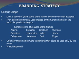 Generic Usage
•   Over a period of years some brand names become very well accepted
•   They become commonly used instead of the Generic names of the
    particular product category

            Generic Terms That Were Brand Names
        Aspirin         Escalator  Linoleum   Thermos
        Brassiere       Harmonica Nylon        Xerox
        Cellophane       Kerosene   Surf       Zipper

•   Originally these names were trademarks that could be used only by the
    owner
•   What happened?
 