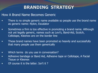 How A Brand Name Becomes Generic
•   There is no simple generic name available so people use the brand name
    as generic name: Nylon, Escalator

•   Sometimes a firm is too effective in promoting a brand name. Although
    not yet legally generic, names such as Levi’s, Band-Aid, Scotch,
    Cellotape, Kleenex are on the border line

•   These brand names have been promoted so heavily and successfully
    that many people use them generically

•   Which terms do you use in conversation?
•   Adhesive bandage or Band Aid, Adhesive tape or Cellotape, A Facial
    Tissue or Kleenex
•   Of course it is the latter. Isn't it ?
 