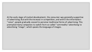 At the early stage of market development, the consumer was generally supportive
of advertising. But with the increase in competition, and with it the information
"noise", people gradually ceased to perceive traditional forms of advertising. This
prompted many companies to switch from so-called "commodity" advertising to
advertising "image", which speaks the language of images.
 